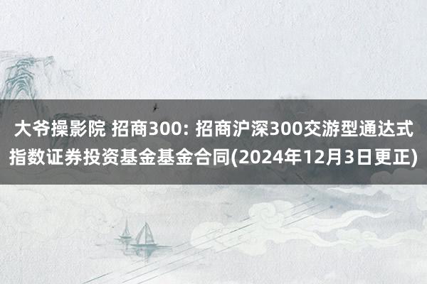 大爷操影院 招商300: 招商沪深300交游型通达式指数证券投资基金基金合同(2024年12月3日更正)