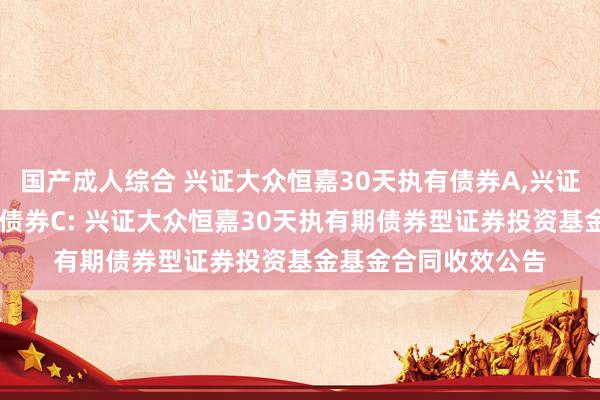 国产成人综合 兴证大众恒嘉30天执有债券A,兴证大众恒嘉30天执有债券C: 兴证大众恒嘉30天执有期债券型证券投资基金基金合同收效公告