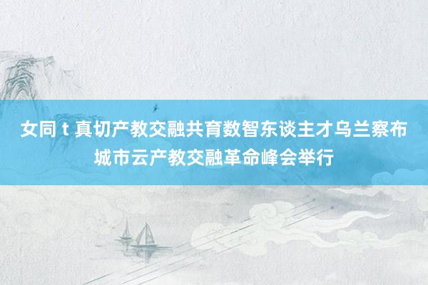 女同 t 真切产教交融共育数智东谈主才乌兰察布城市云产教交融革命峰会举行