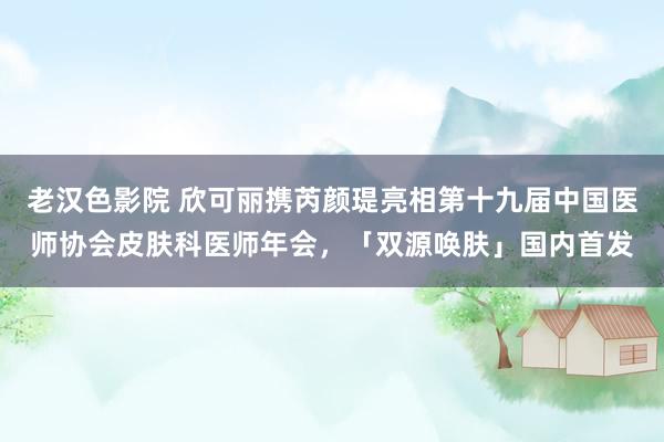 老汉色影院 欣可丽携芮颜瑅亮相第十九届中国医师协会皮肤科医师年会，「双源唤肤」国内首发