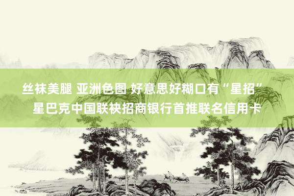 丝袜美腿 亚洲色图 好意思好糊口有“星招”  星巴克中国联袂招商银行首推联名信用卡