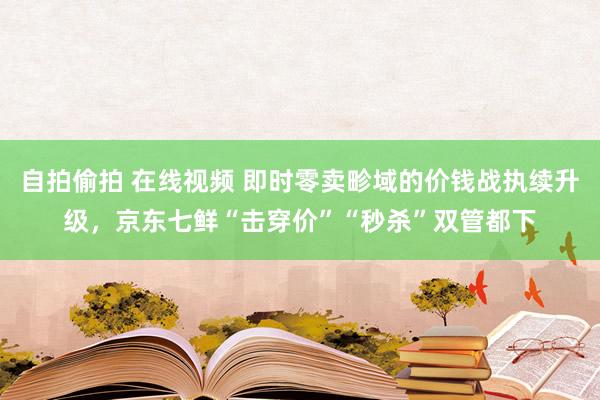 自拍偷拍 在线视频 即时零卖畛域的价钱战执续升级，京东七鲜“击穿价”“秒杀”双管都下