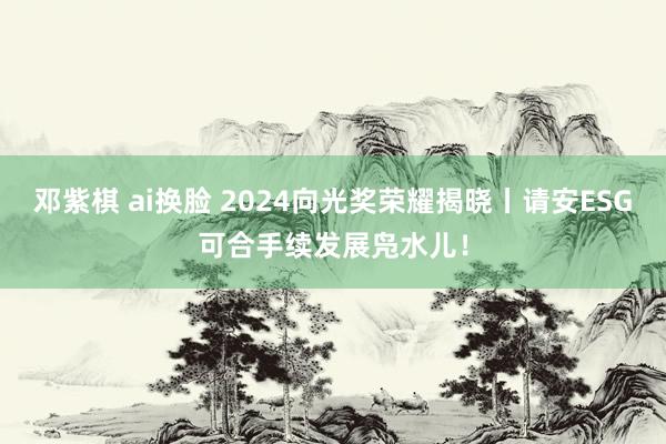 邓紫棋 ai换脸 2024向光奖荣耀揭晓丨请安ESG可合手续发展凫水儿！