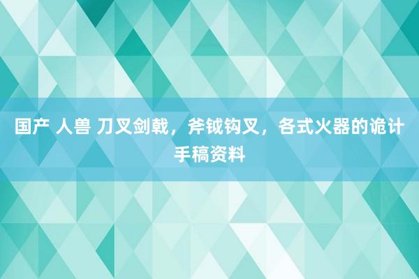 国产 人兽 刀叉剑戟，斧钺钩叉，各式火器的诡计手稿资料