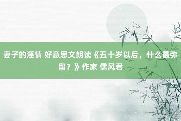 妻子的淫情 好意思文朗读《五十岁以后，什么最弥留？》作家 儒风君