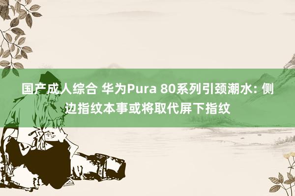 国产成人综合 华为Pura 80系列引颈潮水: 侧边指纹本事或将取代屏下指纹
