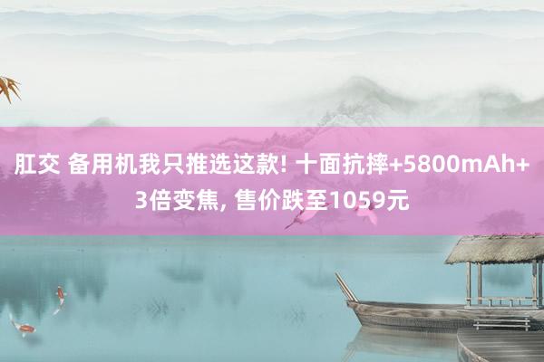 肛交 备用机我只推选这款! 十面抗摔+5800mAh+3倍变焦， 售价跌至1059元