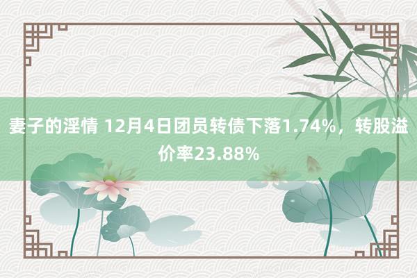 妻子的淫情 12月4日团员转债下落1.74%，转股溢价率23.88%