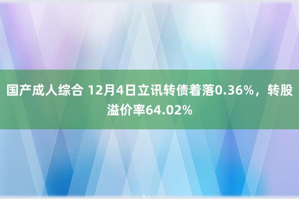 国产成人综合 12月4日立讯转债着落0.36%，转股溢价率64.02%