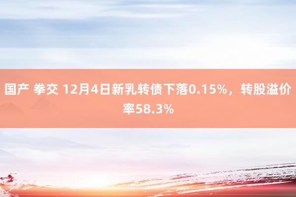 国产 拳交 12月4日新乳转债下落0.15%，转股溢价率58.3%