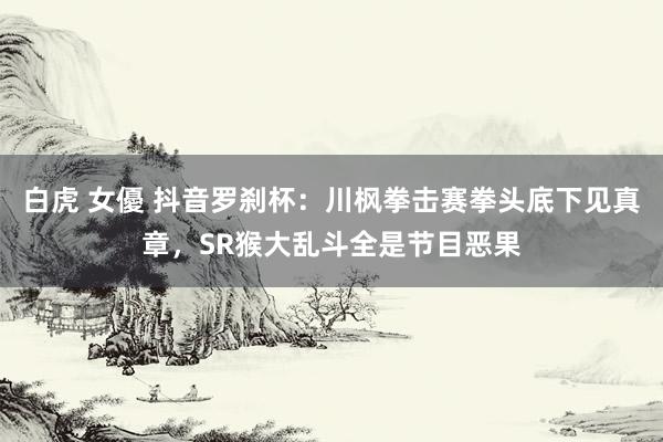 白虎 女優 抖音罗刹杯：川枫拳击赛拳头底下见真章，SR猴大乱斗全是节目恶果