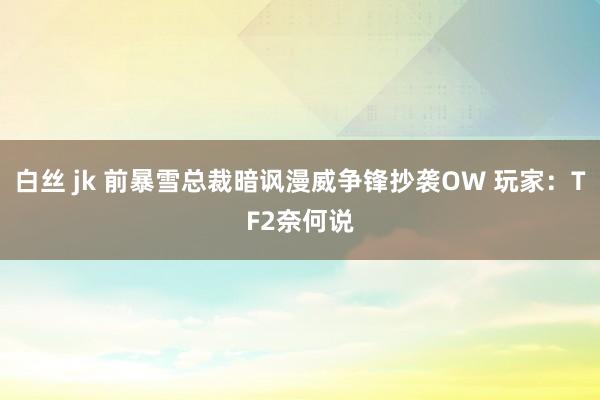 白丝 jk 前暴雪总裁暗讽漫威争锋抄袭OW 玩家：TF2奈何说