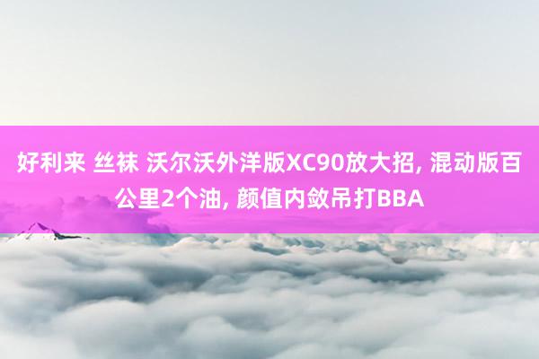 好利来 丝袜 沃尔沃外洋版XC90放大招， 混动版百公里2个油， 颜值内敛吊打BBA