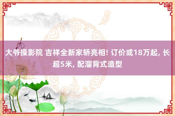 大爷操影院 吉祥全新家轿亮相! 订价或18万起， 长超5米， 配溜背式造型