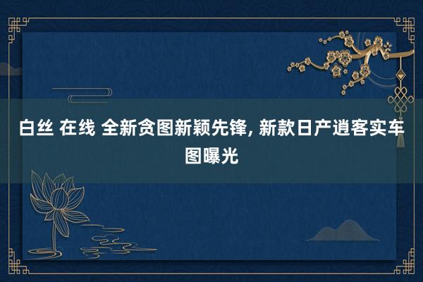 白丝 在线 全新贪图新颖先锋， 新款日产逍客实车图曝光