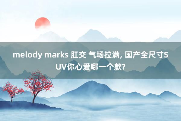 melody marks 肛交 气场拉满， 国产全尺寸SUV你心爱哪一个款?
