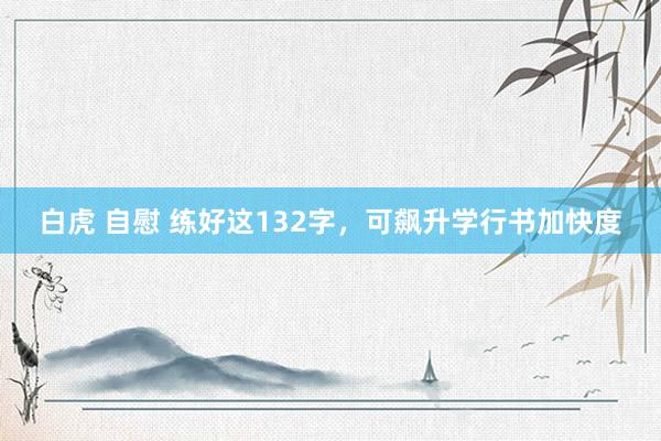 白虎 自慰 练好这132字，可飙升学行书加快度