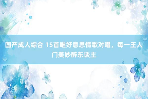国产成人综合 15首唯好意思情歌对唱，每一王人门美妙醉东谈主