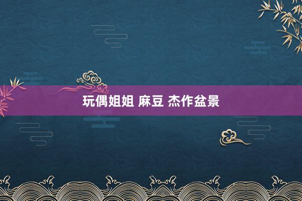 玩偶姐姐 麻豆 杰作盆景