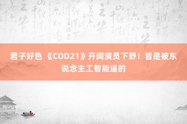 君子好色 《COD21》开阔演员下野！皆是被东说念主工智能逼的