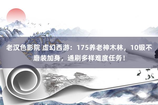 老汉色影院 虚幻西游：175养老神木林，10锻不磨装加身，通刷多样难度任务！