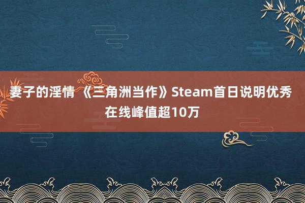 妻子的淫情 《三角洲当作》Steam首日说明优秀 在线峰值超10万