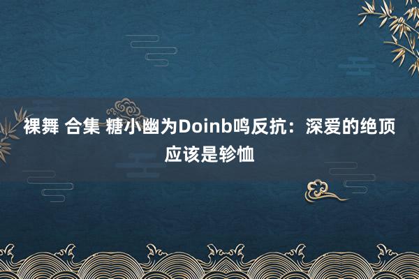 裸舞 合集 糖小幽为Doinb鸣反抗：深爱的绝顶应该是轸恤