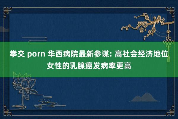 拳交 porn 华西病院最新参谋: 高社会经济地位女性的乳腺癌发病率更高