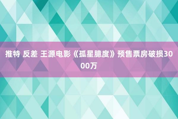推特 反差 王源电影《孤星臆度》预售票房破损3000万