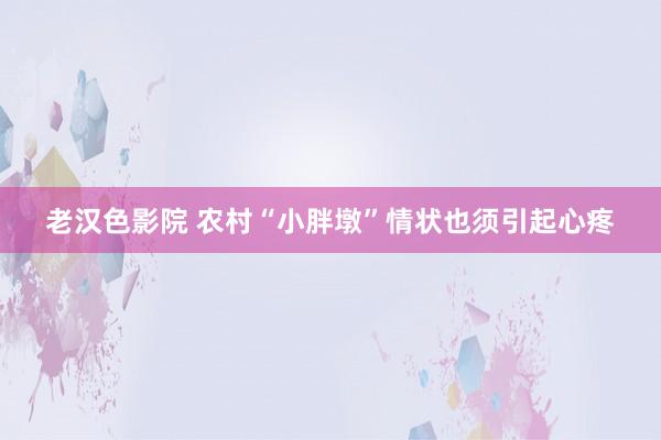 老汉色影院 农村“小胖墩”情状也须引起心疼