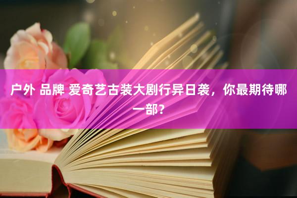 户外 品牌 爱奇艺古装大剧行异日袭，你最期待哪一部？