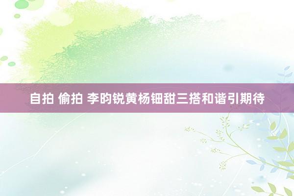 自拍 偷拍 李昀锐黄杨钿甜三搭和谐引期待