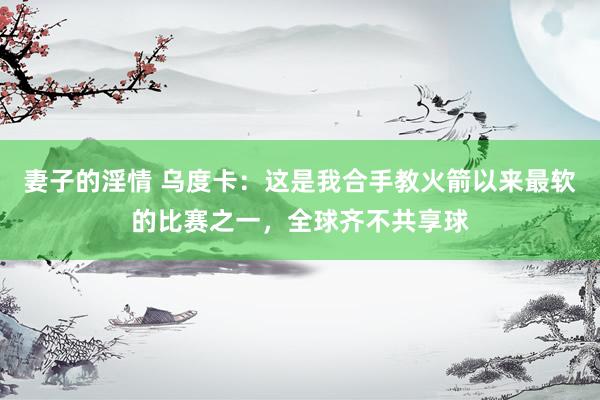 妻子的淫情 乌度卡：这是我合手教火箭以来最软的比赛之一，全球齐不共享球