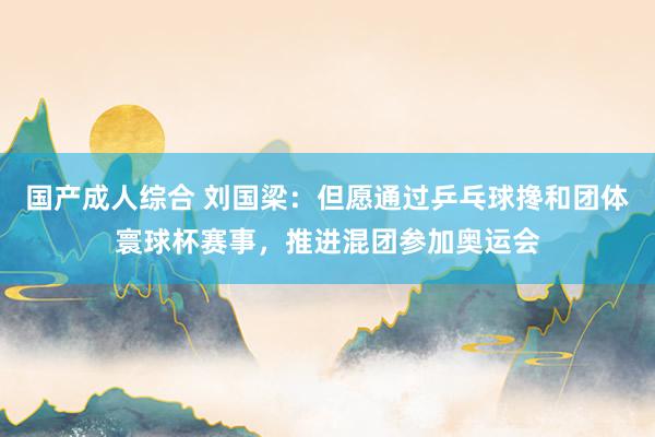 国产成人综合 刘国梁：但愿通过乒乓球搀和团体寰球杯赛事，推进混团参加奥运会