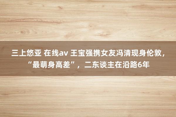 三上悠亚 在线av 王宝强携女友冯清现身伦敦，“最萌身高差”，二东谈主在沿路6年