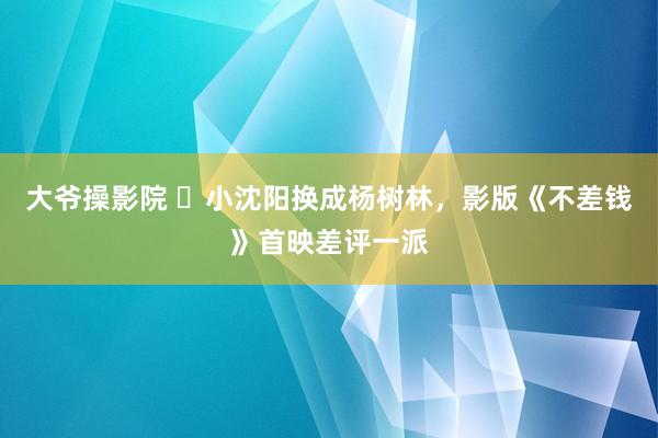 大爷操影院 ​小沈阳换成杨树林，影版《不差钱》首映差评一派