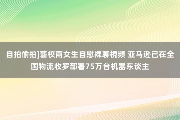 自拍偷拍]藝校兩女生自慰裸聊視頻 亚马逊已在全国物流收罗部署75万台机器东谈主