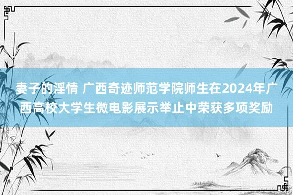 妻子的淫情 广西奇迹师范学院师生在2024年广西高校大学生微电影展示举止中荣获多项奖励