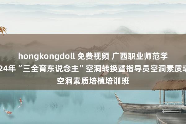 hongkongdoll 免费视频 广西职业师范学院举办2024年“三全育东说念主”空洞转换暨指导员空洞素质培植培训班