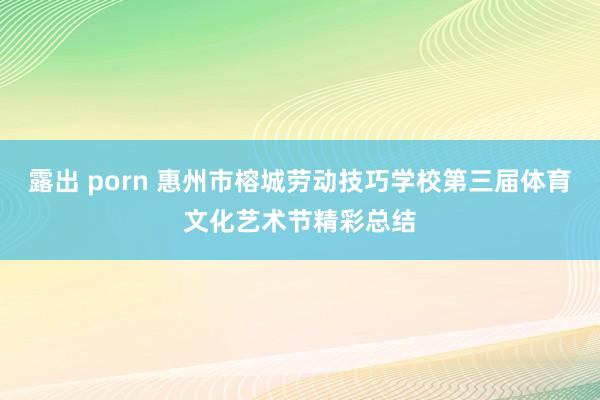 露出 porn 惠州市榕城劳动技巧学校第三届体育文化艺术节精彩总结