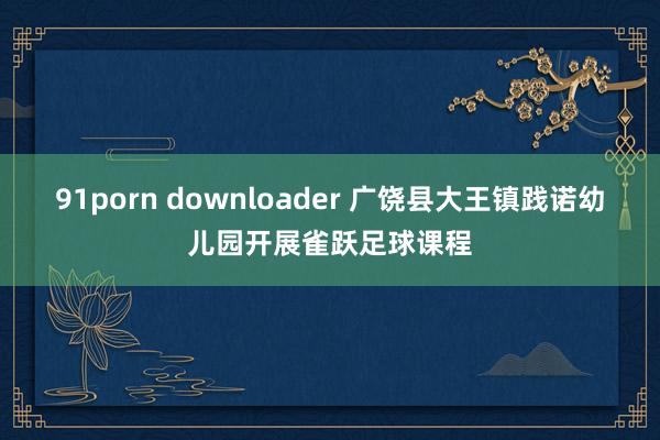 91porn downloader 广饶县大王镇践诺幼儿园开展雀跃足球课程