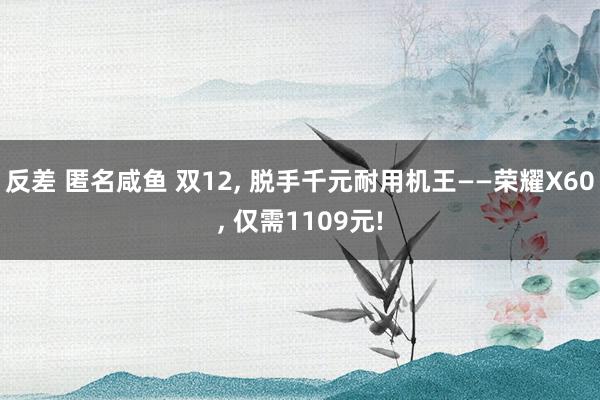 反差 匿名咸鱼 双12， 脱手千元耐用机王——荣耀X60， 仅需1109元!