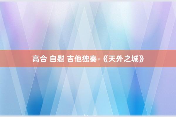 高合 自慰 吉他独奏-《天外之城》