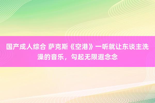 国产成人综合 萨克斯《空港》一听就让东谈主洗澡的音乐，勾起无限遐念念