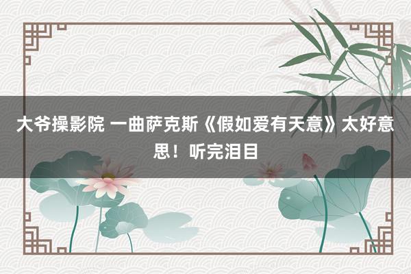 大爷操影院 一曲萨克斯《假如爱有天意》太好意思！听完泪目