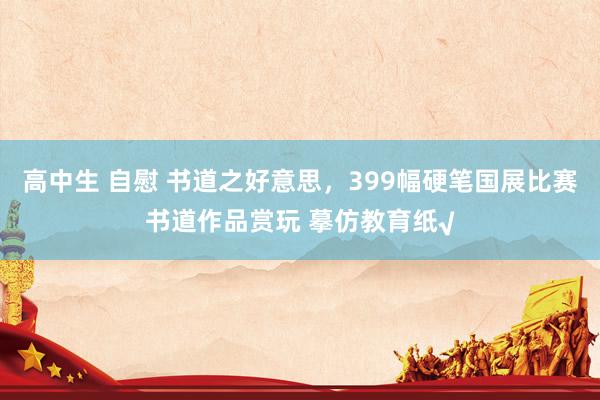 高中生 自慰 书道之好意思，399幅硬笔国展比赛书道作品赏玩 摹仿教育纸√