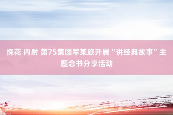 探花 内射 第75集团军某旅开展“讲经典故事”主题念书分享活动