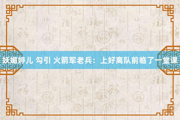 妖媚婷儿 勾引 火箭军老兵：上好离队前临了一堂课