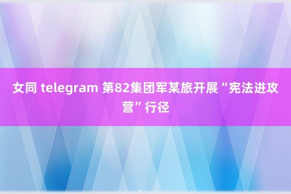 女同 telegram 第82集团军某旅开展“宪法进攻营”行径