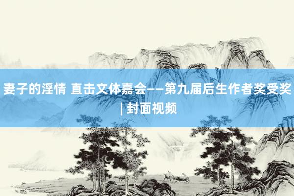 妻子的淫情 直击文体嘉会——第九届后生作者奖受奖 | 封面视频